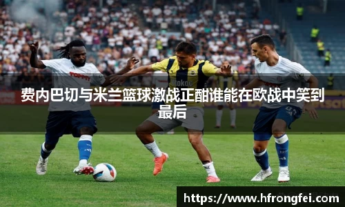 费内巴切与米兰篮球激战正酣谁能在欧战中笑到最后